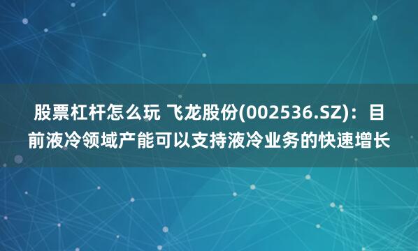 股票杠杆怎么玩 飞龙股份(002536.SZ)：目前液冷领域产能可以支持液冷业务的快速增长