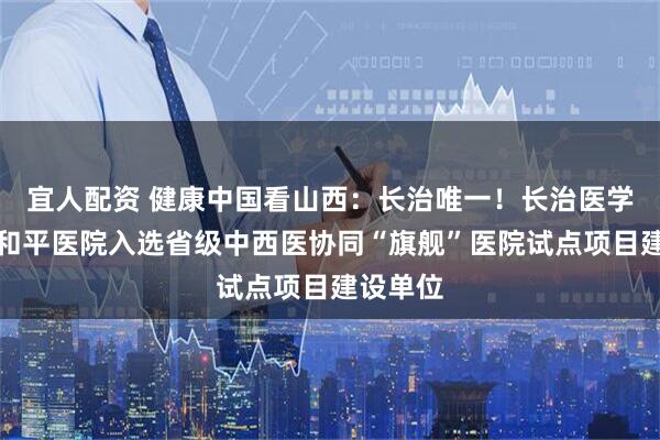 宜人配资 健康中国看山西：长治唯一！长治医学院附属和平医院入选省级中西医协同“旗舰”医院试点项目建设单位