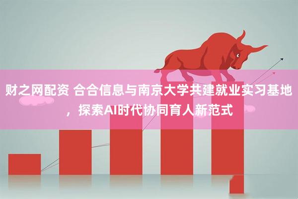 财之网配资 合合信息与南京大学共建就业实习基地，探索AI时代协同育人新范式