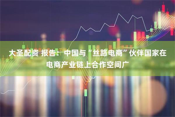 大圣配资 报告：中国与“丝路电商”伙伴国家在电商产业链上合作空间广