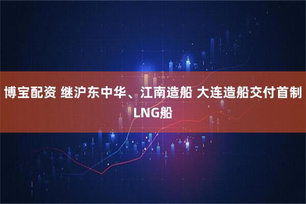 博宝配资 继沪东中华、江南造船 大连造船交付首制LNG船
