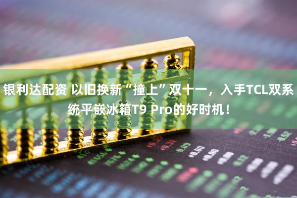 银利达配资 以旧换新“撞上”双十一，入手TCL双系统平嵌冰箱T9 Pro的好时机！