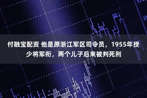 付融宝配资 他是原浙江军区司令员，1955年授少将军衔，两个儿子后来被判死刑