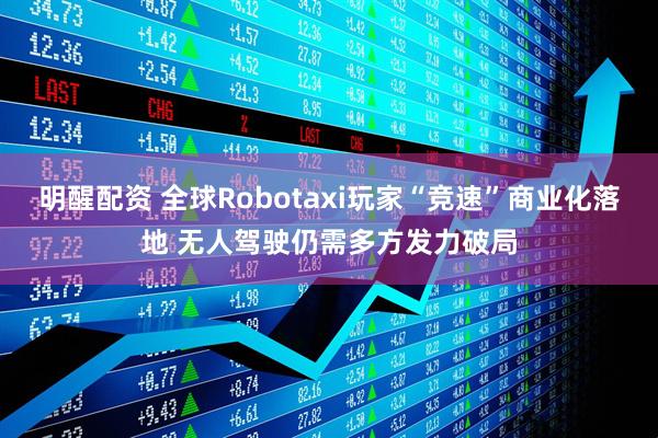 明醒配资 全球Robotaxi玩家“竞速”商业化落地 无人驾驶仍需多方发力破局