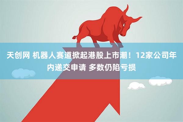 天创网 机器人赛道掀起港股上市潮！12家公司年内递交申请 多数仍陷亏损