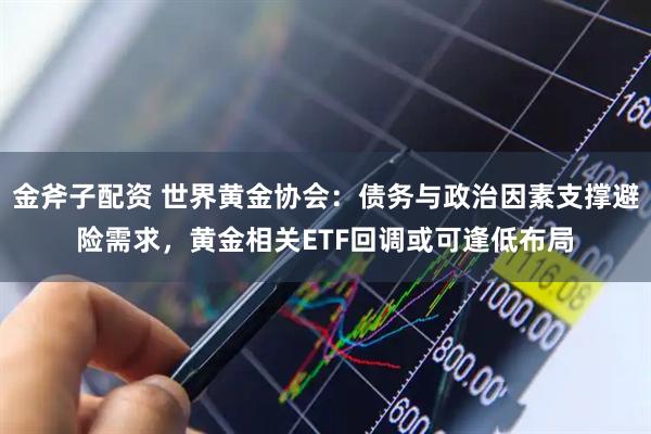 金斧子配资 世界黄金协会：债务与政治因素支撑避险需求，黄金相关ETF回调或可逢低布局