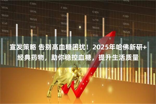 宣发策略 告别高血糖困扰！2025年哈佛新研+经典药物，助你稳控血糖，提升生活质量