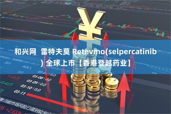 和兴网  雷特夫莫 Retevmo(selpercatinib) 全球上市【香港登越药业】