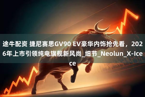 途牛配资 捷尼赛思GV90 EV豪华内饰抢先看，2026年上市引领纯电旗舰新风尚_细节_Neolun_X-Ice